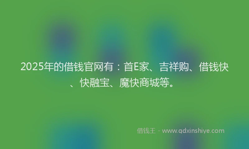 2025年的借钱官网有：首E家、吉祥购、借钱快、快融宝、魔快商城等。