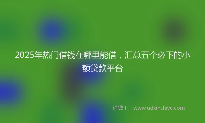 2025年热门借钱在哪里能借，汇总五个必下的小额贷款平台