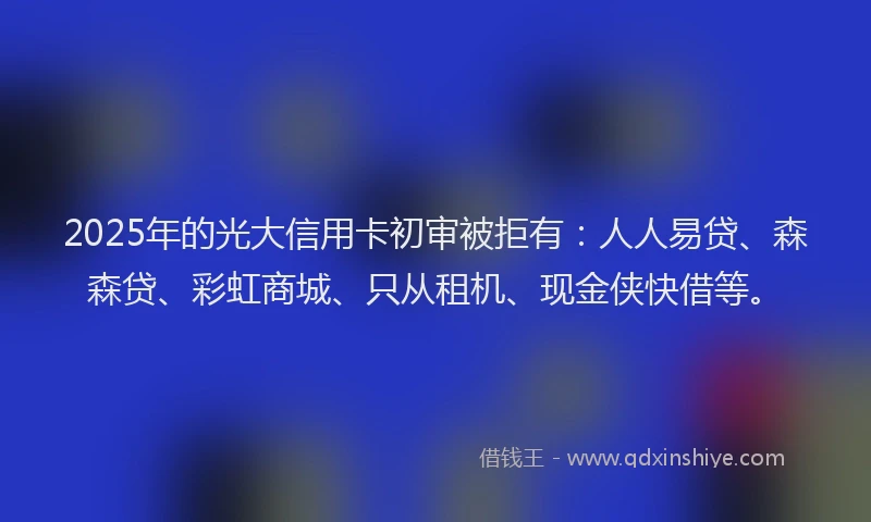 2025年的光大信用卡初审被拒有：人人易贷、森森贷、彩虹商城、只从租机、现金侠快借等。