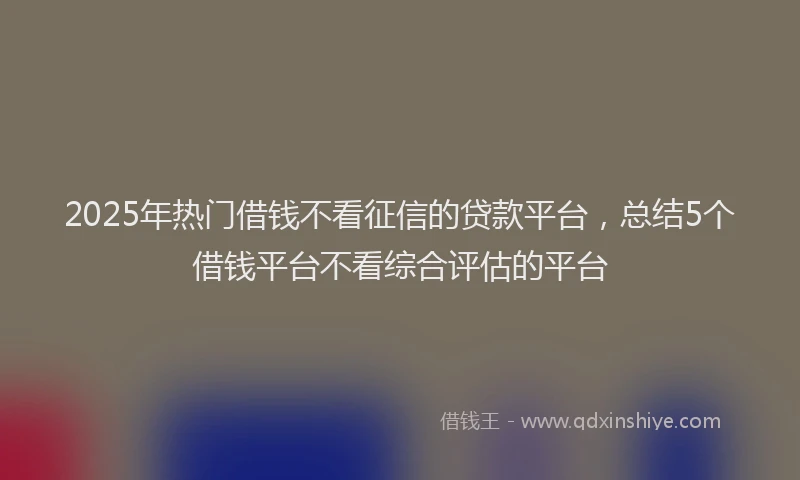 2025年热门借钱不看征信的贷款平台，总结5个借钱平台不看综合评估的平台