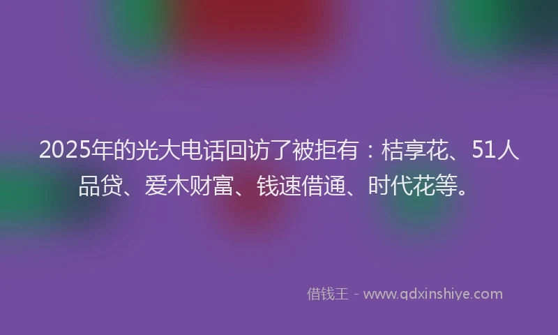 2025年的光大电话回访了被拒有：桔享花、51人品贷、爱木财富、钱速借通、时代花等。