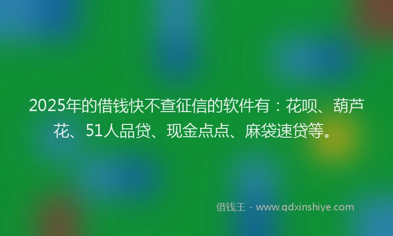 2025年的借钱快不查征信的软件有：花呗、葫芦花、51人品贷、现金点点、麻袋速贷等。