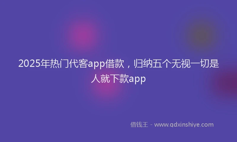 2025年热门代客app借款，归纳五个无视一切是人就下款app