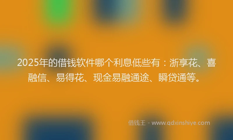 2025年的借钱软件哪个利息低些有：浙享花、喜融信、易得花、现金易融通途、瞬贷通等。