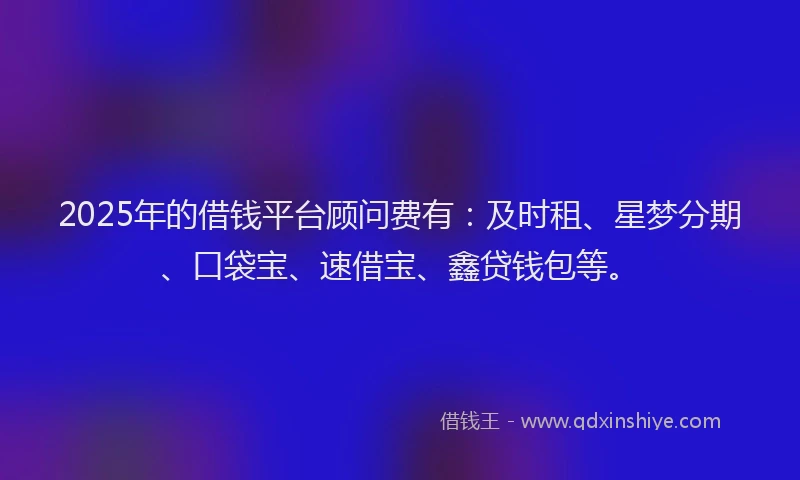 2025年的借钱平台顾问费有：及时租、星梦分期、口袋宝、速借宝、鑫贷钱包等。