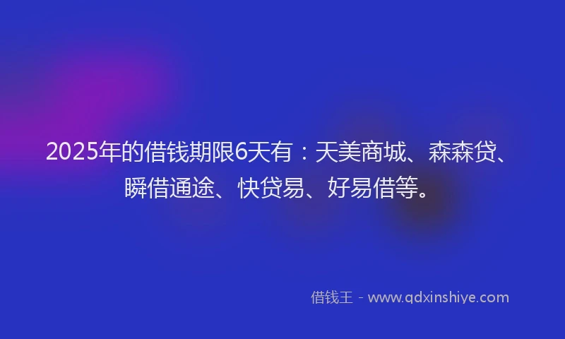 2025年的借钱期限6天有：天美商城、森森贷、瞬借通途、快贷易、好易借等。