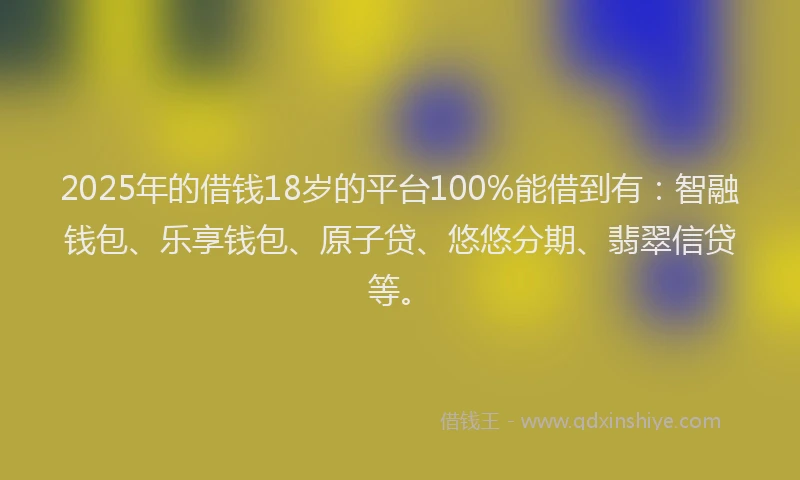 2025年的借钱18岁的平台100%能借到有：智融钱包、乐享钱包、原子贷、悠悠分期、翡翠信贷等。