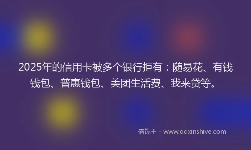 2025年的信用卡被多个银行拒有：随易花、有钱钱包、普惠钱包、美团生活费、我来贷等。