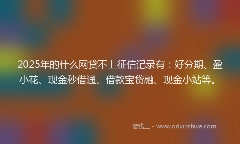 2025年的什么网贷不上征信记录有：好分期、盈小花、现金秒借通、借款宝贷融、现金小站等。