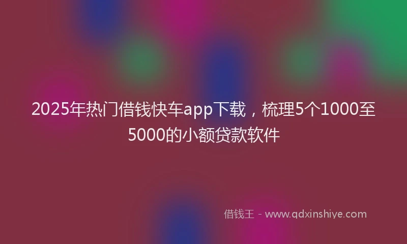 2025年热门借钱快车app下载，梳理5个1000至5000的小额贷款软件