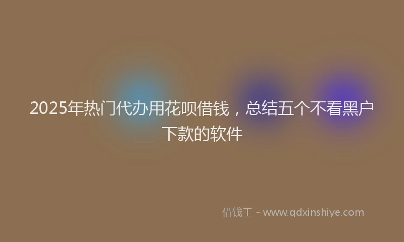 2025年热门代办用花呗借钱，总结五个不看黑户下款的软件
