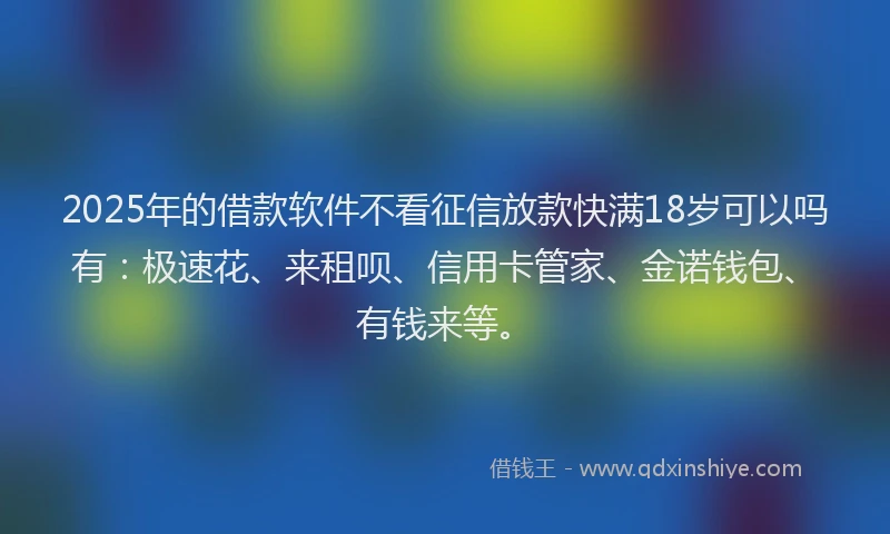 2025年的借款软件不看征信放款快满18岁可以吗有：极速花、来租呗、信用卡管家、金诺钱包、有钱来等。