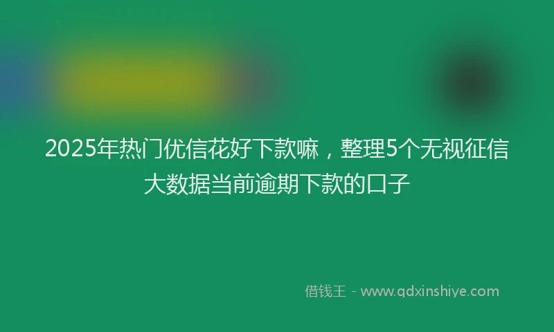 2025年热门优信花好下款嘛，整理5个无视征信大数据当前逾期下款的口子