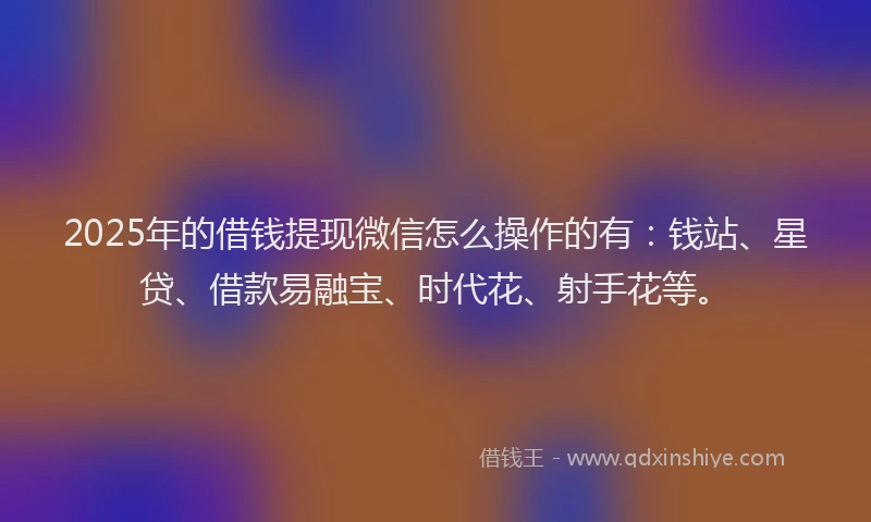 2025年的借钱提现微信怎么操作的有：钱站、星贷、借款易融宝、时代花、射手花等。