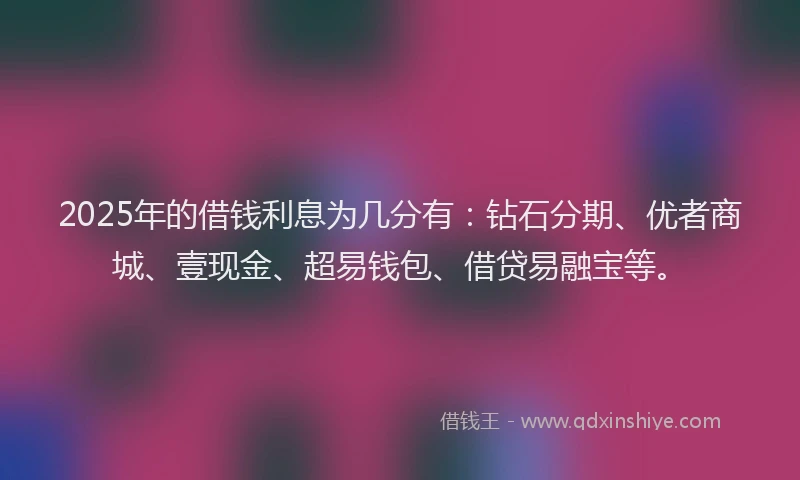 2025年的借钱利息为几分有：钻石分期、优者商城、壹现金、超易钱包、借贷易融宝等。