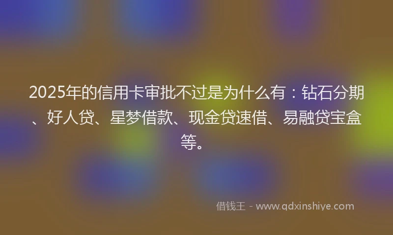 2025年的信用卡审批不过是为什么有：钻石分期、好人贷、星梦借款、现金贷速借、易融贷宝盒等。