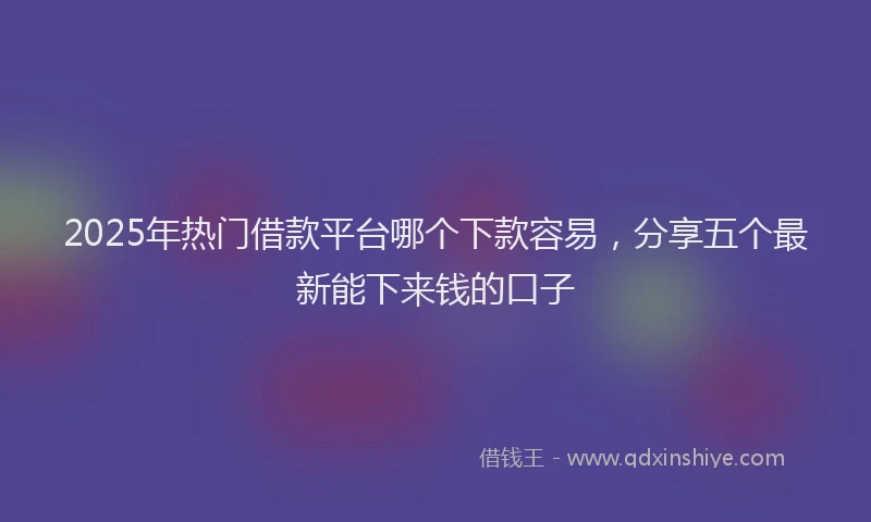 2025年热门借款平台哪个下款容易，分享五个最新能下来钱的口子