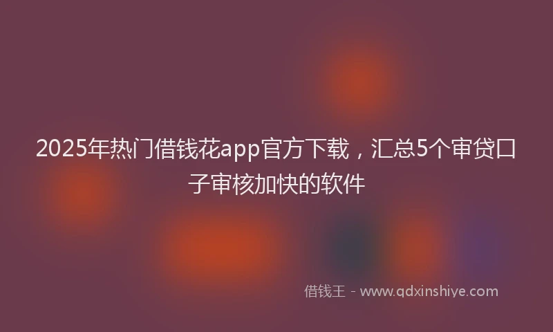 2025年热门借钱花app官方下载，汇总5个审贷口子审核加快的软件
