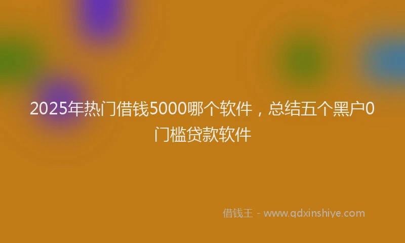 2025年热门借钱5000哪个软件，总结五个黑户0门槛贷款软件