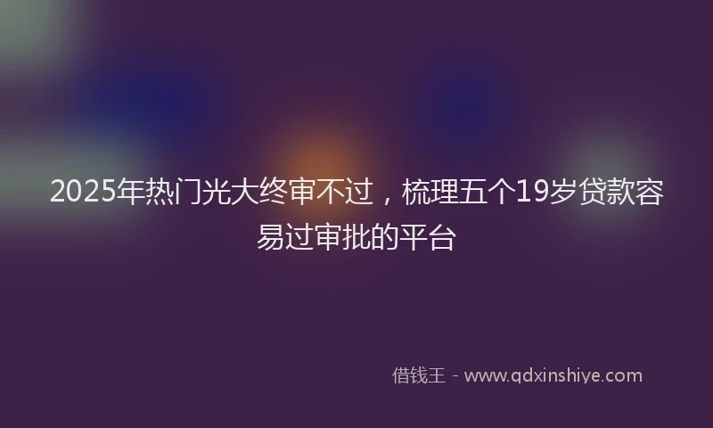 2025年热门光大终审不过，梳理五个19岁贷款容易过审批的平台