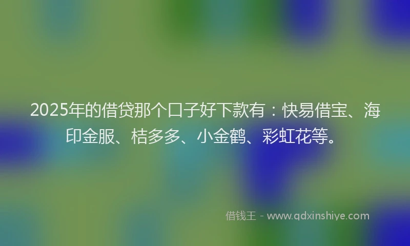 2025年的借贷那个口子好下款有：快易借宝、海印金服、桔多多、小金鹤、彩虹花等。