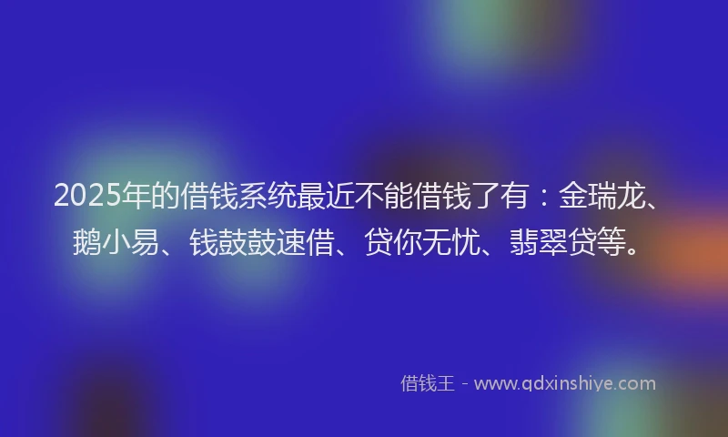 2025年的借钱系统最近不能借钱了有：金瑞龙、鹅小易、钱鼓鼓速借、贷你无忧、翡翠贷等。