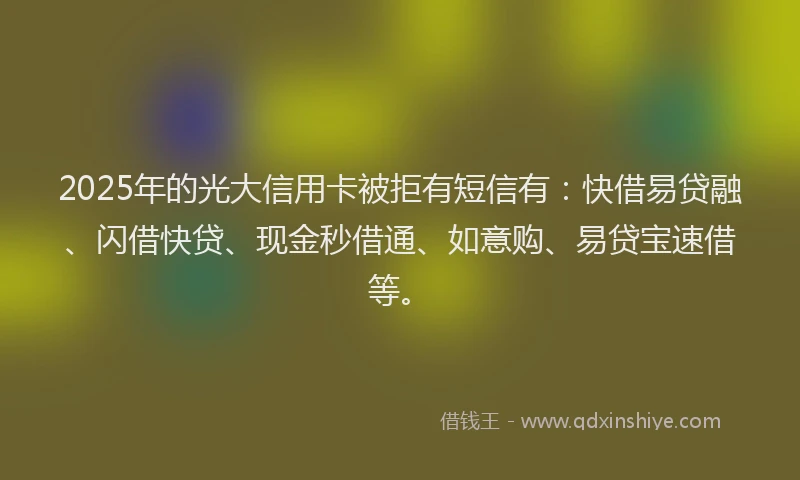 2025年的光大信用卡被拒有短信有：快借易贷融、闪借快贷、现金秒借通、如意购、易贷宝速借等。