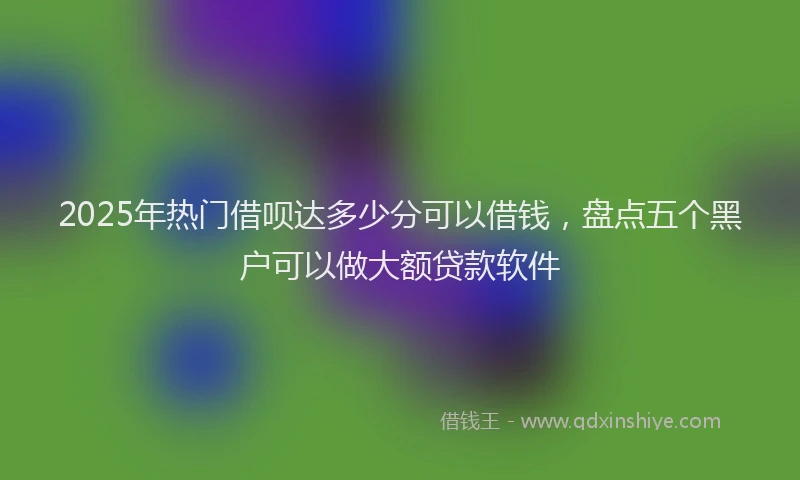 2025年热门借呗达多少分可以借钱，盘点五个黑户可以做大额贷款软件
