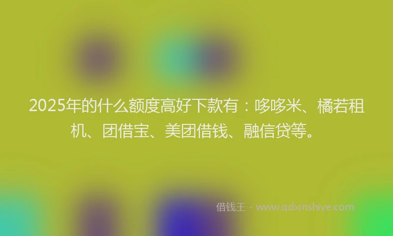 2025年的什么额度高好下款有：哆哆米、橘若租机、团借宝、美团借钱、融信贷等。