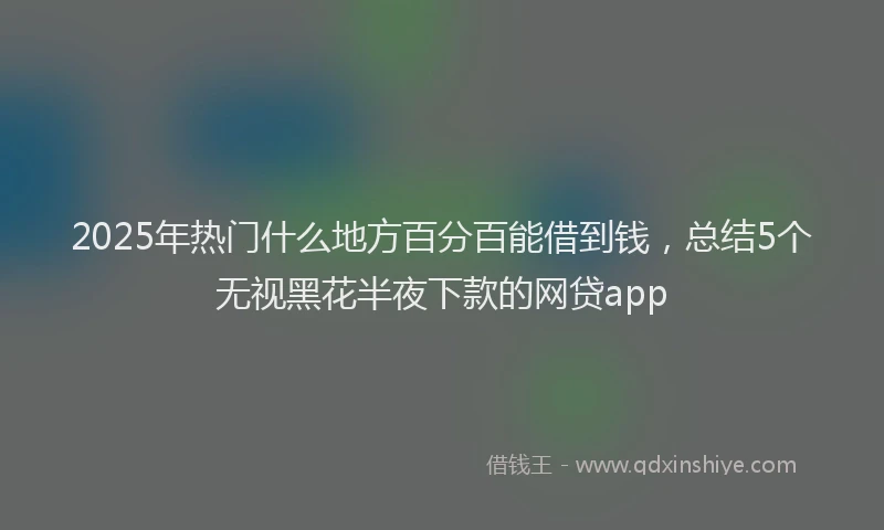 2025年热门什么地方百分百能借到钱，总结5个无视黑花半夜下款的网贷app