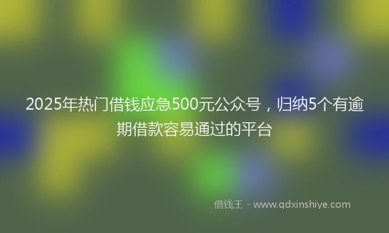 2025年热门借钱应急500元公众号，归纳5个有逾期借款容易通过的平台