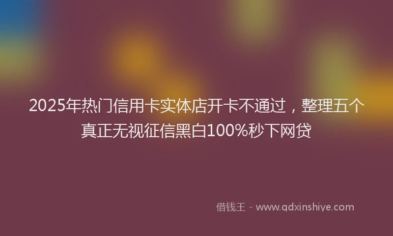 2025年热门信用卡实体店开卡不通过，整理五个真正无视征信黑白100%秒下网贷