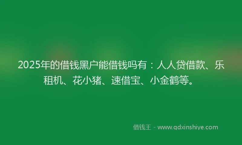 2025年的借钱黑户能借钱吗有：人人贷借款、乐租机、花小猪、速借宝、小金鹤等。