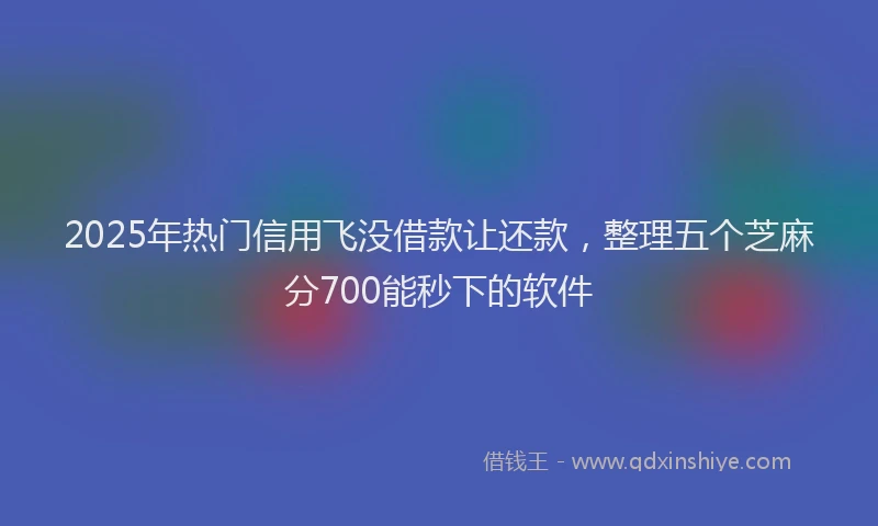 2025年热门信用飞没借款让还款，整理五个芝麻分700能秒下的软件