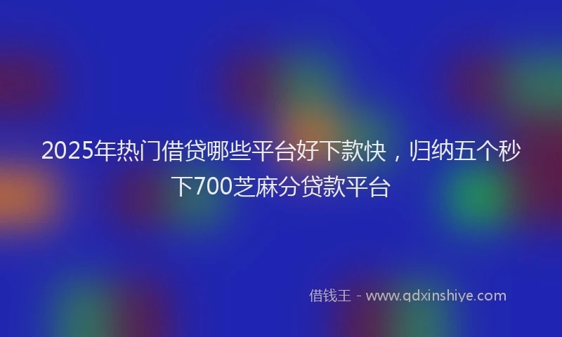 2025年热门借贷哪些平台好下款快，归纳五个秒下700芝麻分贷款平台