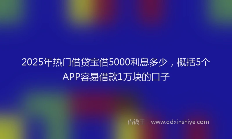 2025年热门借贷宝借5000利息多少，概括5个APP容易借款1万块的口子