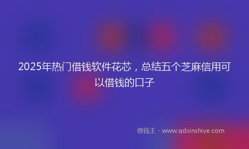 2025年热门借钱软件花芯，总结五个芝麻信用可以借钱的口子