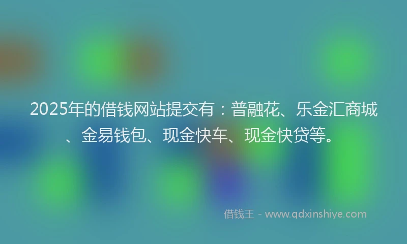 2025年的借钱网站提交有：普融花、乐金汇商城、金易钱包、现金快车、现金快贷等。