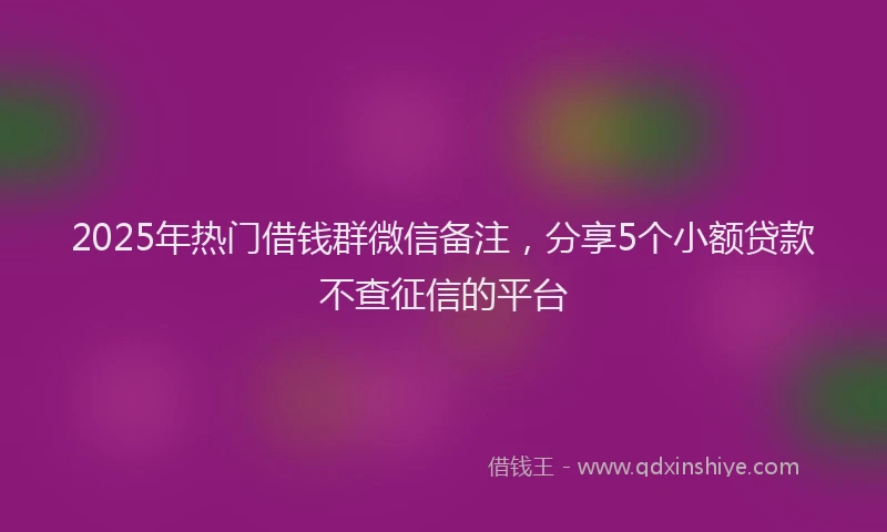 2025年热门借钱群微信备注，分享5个小额贷款不查征信的平台