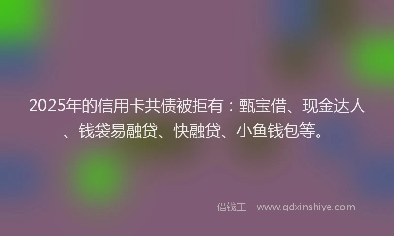 2025年的信用卡共债被拒有：甄宝借、现金达人、钱袋易融贷、快融贷、小鱼钱包等。