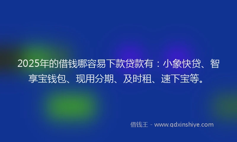 2025年的借钱哪容易下款贷款有：小象快贷、智享宝钱包、现用分期、及时租、速下宝等。