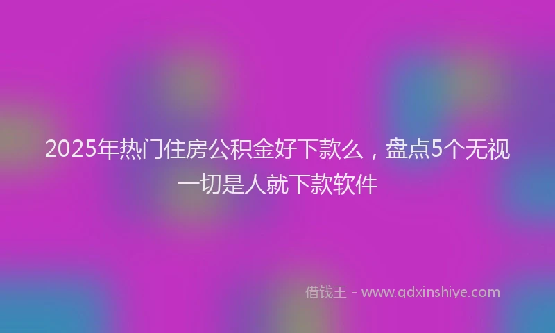 2025年热门住房公积金好下款么，盘点5个无视一切是人就下款软件