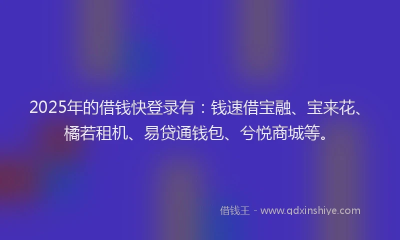 2025年的借钱快登录有：钱速借宝融、宝来花、橘若租机、易贷通钱包、兮悦商城等。