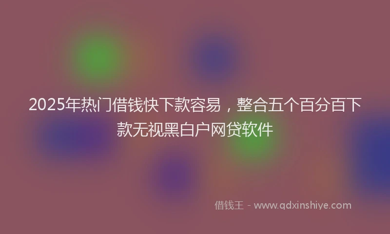 2025年热门借钱快下款容易，整合五个百分百下款无视黑白户网贷软件