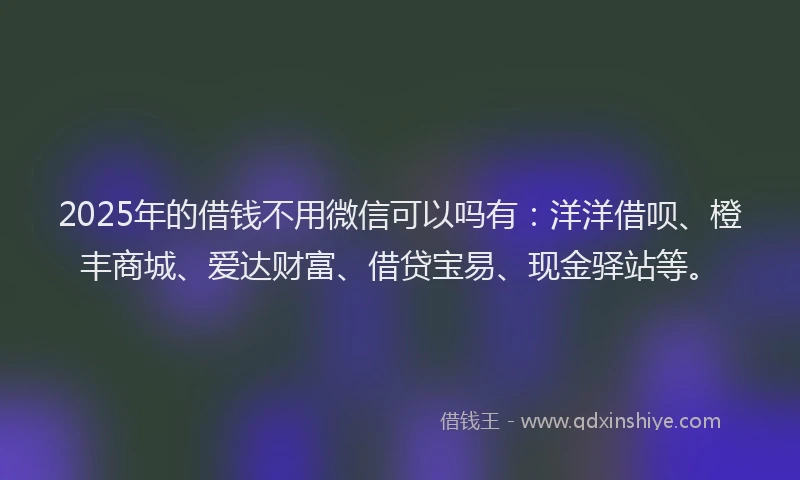 2025年的借钱不用微信可以吗有：洋洋借呗、橙丰商城、爱达财富、借贷宝易、现金驿站等。