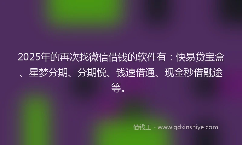 2025年的再次找微信借钱的软件有：快易贷宝盒、星梦分期、分期悦、钱速借通、现金秒借融途等。