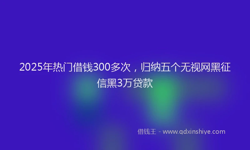 2025年热门借钱300多次，归纳五个无视网黑征信黑3万贷款