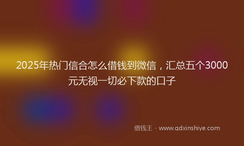 2025年热门信合怎么借钱到微信，汇总五个3000元无视一切必下款的口子