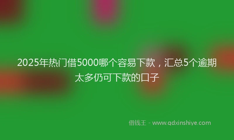 2025年热门借5000哪个容易下款，汇总5个逾期太多仍可下款的口子