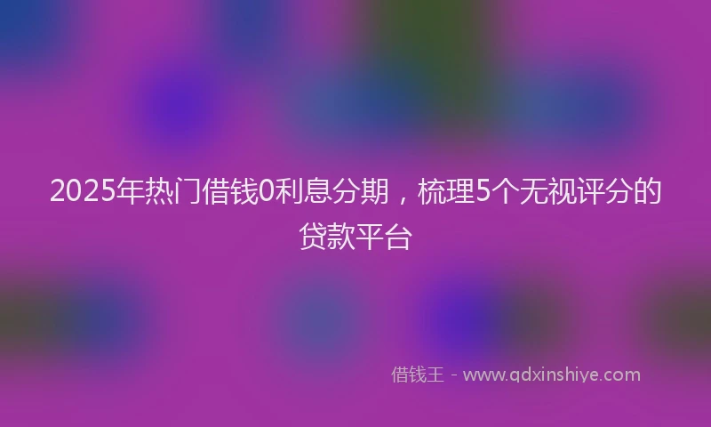 2025年热门借钱0利息分期，梳理5个无视评分的贷款平台